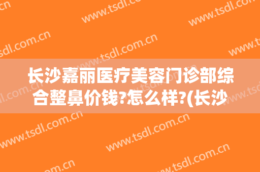 长沙嘉丽医疗美容门诊部综合整鼻价钱?怎么样?(长沙禾丽医美整形医院)