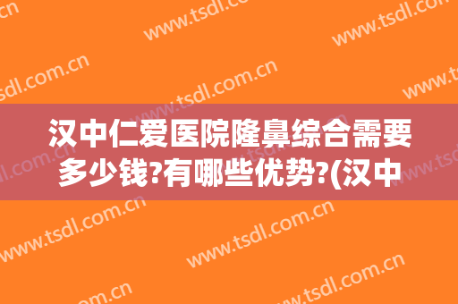 汉中仁爱医院隆鼻综合需要多少钱?有哪些优势?(汉中哪个整形医院哪个好,推荐下)
