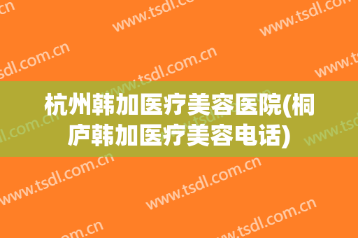 杭州韩加医疗美容医院(桐庐韩加医疗美容电话)