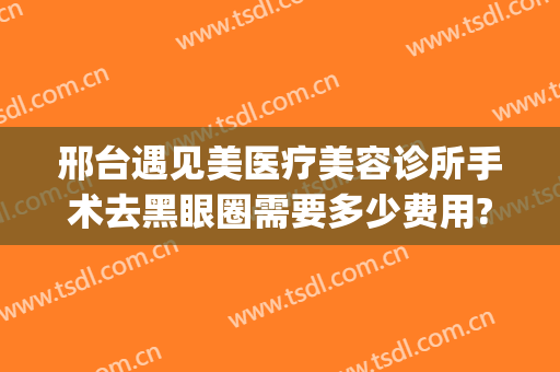 邢台遇见美医疗美容诊所手术去黑眼圈需要多少费用?需要多久恢复?(黑眼圈做医美能去除吗)