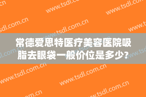 常德爱思特医疗美容医院吸脂去眼袋一般价位是多少?怎么样?(常德爱思特医疗美容有限公司)