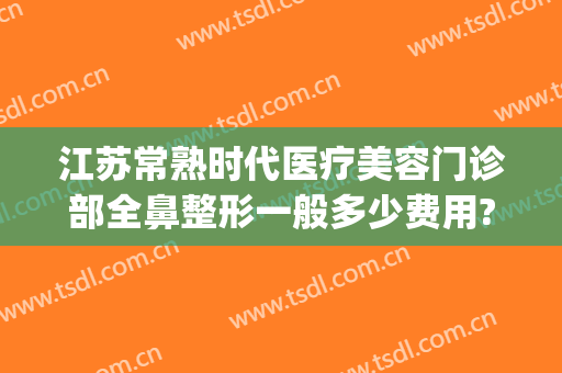 江苏常熟时代医疗美容门诊部全鼻整形一般多少费用?好不好?(常熟哪个医院有整形科的)