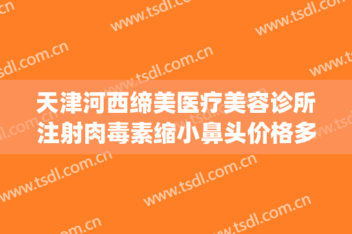天津河西缔美医疗美容诊所注射肉毒素缩小鼻头价格多少钱?靠谱吗?(天津美莱整形医院图片)
