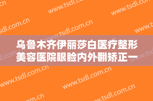 乌鲁木齐伊丽莎白医疗整形美容医院眼睑内外翻矫正一般价位是多少?效果怎么样?