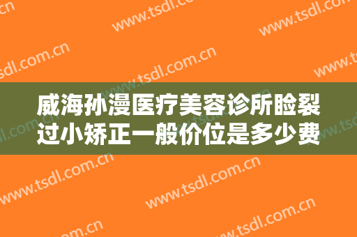 威海孙漫医疗美容诊所睑裂过小矫正一般价位是多少费用?效果怎么样?
