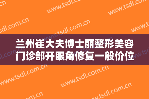 兰州崔大夫博士丽整形美容门诊部开眼角修复一般价位是多少钱?效果怎么样?