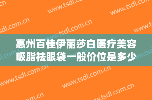 惠州百佳伊丽莎白医疗美容吸脂祛眼袋一般价位是多少?效果怎么样?(惠州伊丽莎白整形好吗)