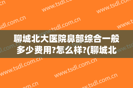 聊城北大医院鼻部综合一般多少费用?怎么样?(聊城北大医院鼻部综合一般多少费用?怎么样报销)