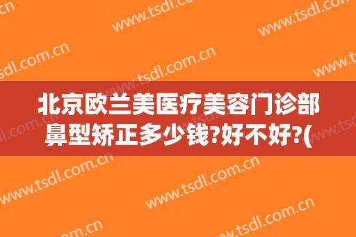 北京欧兰美医疗美容门诊部鼻型矫正多少钱?好不好?(欧雅整形医院)