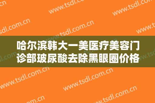 哈尔滨韩大一美医疗美容门诊部玻尿酸去除黑眼圈价格多少钱?效果怎么样?