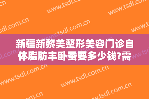 新疆新黎美整形美容门诊自体脂肪丰卧蚕要多少钱?需要多久恢复?