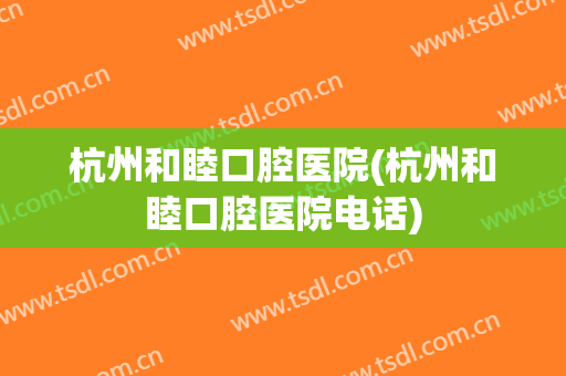 杭州和睦口腔医院(杭州和睦口腔医院电话)