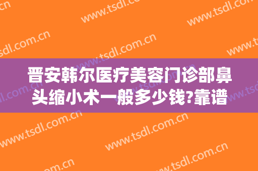 晋安韩尔医疗美容门诊部鼻头缩小术一般多少钱?靠谱吗?(3.35宝石大全)