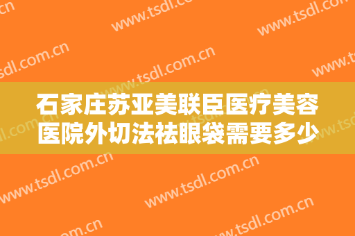 石家庄苏亚美联臣医疗美容医院外切法祛眼袋需要多少钱?有哪些优势?