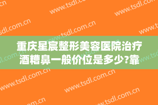 重庆星宸整形美容医院治疗酒糟鼻一般价位是多少?靠谱吗?(酒糟鼻整形多少钱)