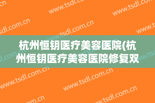 杭州恒钥医疗美容医院(杭州恒钥医疗美容医院修复双眼皮怎么样)