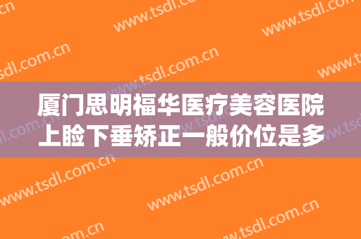 厦门思明福华医疗美容医院上睑下垂矫正一般价位是多少钱?可靠吗?(厦门眼睑下垂手术最好的医院)