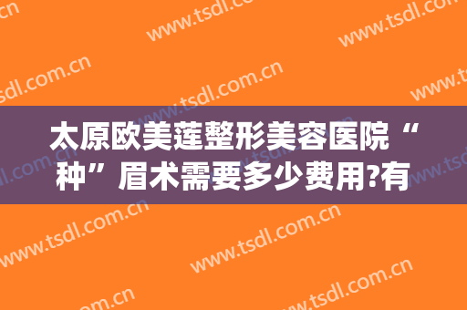 太原欧美莲整形美容医院“种”眉术需要多少费用?有哪些优势?(太原欧美莲整形医生)
