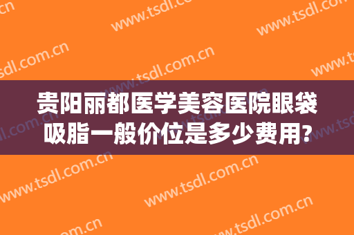 贵阳丽都医学美容医院眼袋吸脂一般价位是多少费用?需要多久恢复?(贵阳利美康去眼袋手术要多少钱)