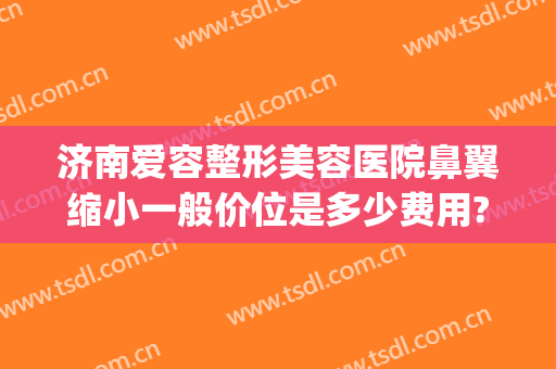 济南爱容整形美容医院鼻翼缩小一般价位是多少费用?多长时间恢复?(鼻翼缩小整形术多少钱)