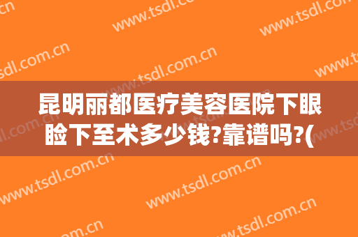 昆明丽都医疗美容医院下眼睑下至术多少钱?靠谱吗?(昆明丽都整形美容医院)