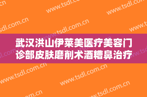武汉洪山伊莱美医疗美容门诊部皮肤磨削术酒糟鼻治疗要多少钱?多长时间恢复?