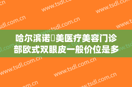哈尔滨诺嬄美医疗美容门诊部欧式双眼皮一般价位是多少?可靠吗?(哈尔滨诺美医疗美容怎么样)