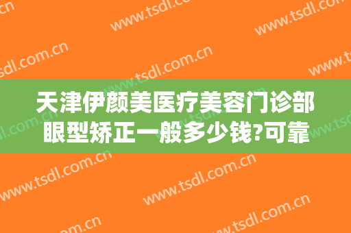 天津伊颜美医疗美容门诊部眼型矫正一般多少钱?可靠吗?(天津伊美尔整容整形医院)