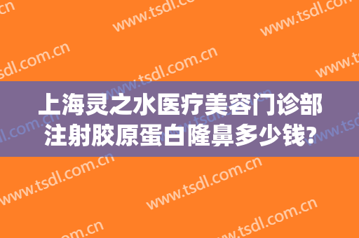 上海灵之水医疗美容门诊部注射胶原蛋白隆鼻多少钱?多长时间恢复?(上海灵之水医疗美容医院)