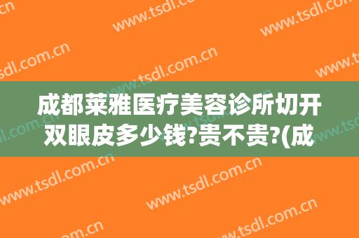 成都莱雅医疗美容诊所切开双眼皮多少钱?贵不贵?(成都公立医院割双眼皮多少钱)