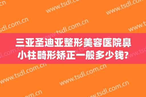 三亚圣迪亚整形美容医院鼻小柱畸形矫正一般多少钱?好不好?(鼻头畸形整形要多少钱)