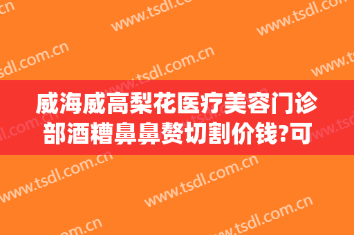 威海威高梨花医疗美容门诊部酒糟鼻鼻赘切割价钱?可靠吗?(威海梨花整形怎么样)
