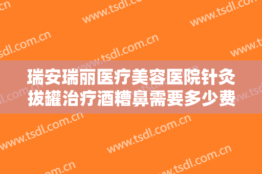 瑞安瑞丽医疗美容医院针灸拔罐治疗酒糟鼻需要多少费用?好不好?