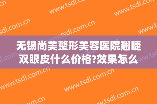 无锡尚美整形美容医院翘睫双眼皮什么价格?效果怎么样?(无锡尚美整形美容医院口碑好吗)
