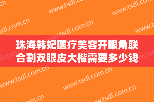 珠海韩妃医疗美容开眼角联合割双眼皮大楷需要多少钱?贵不贵?(韩妃整形医院切割双眼皮要多少钱?)