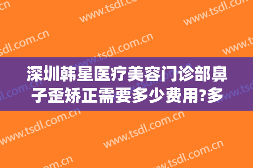 深圳韩星医疗美容门诊部鼻子歪矫正需要多少费用?多长时间恢复?(深圳港韩医疗整形医院)
