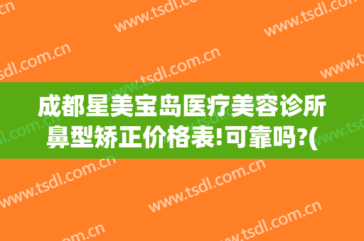 成都星美宝岛医疗美容诊所鼻型矫正价格表!可靠吗?(成都鼻部整形)