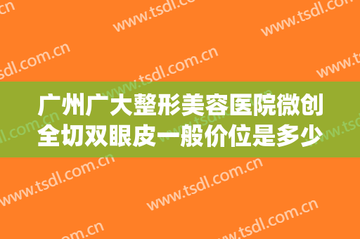 广州广大整形美容医院微创全切双眼皮一般价位是多少钱?好不好?(广州整形医院割双眼皮多少钱)