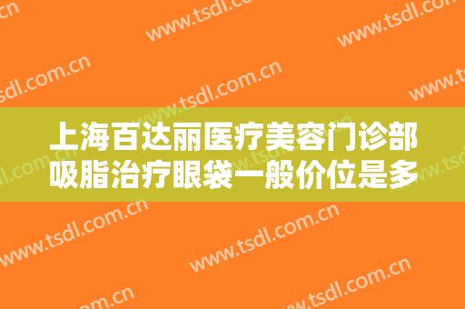 上海百达丽医疗美容门诊部吸脂治疗眼袋一般价位是多少费用?好不好?