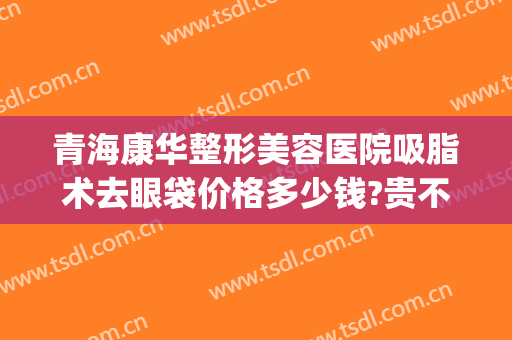 青海康华整形美容医院吸脂术去眼袋价格多少钱?贵不贵?(去脂双眼皮多少钱)