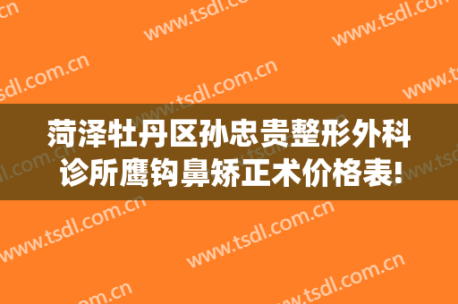菏泽牡丹区孙忠贵整形外科诊所鹰钩鼻矫正术价格表!需要多久恢复?(菏泽孙忠贵整形怎么样)