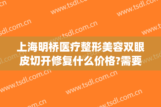 上海明桥医疗整形美容双眼皮切开修复什么价格?需要多久恢复?(新桥医院割双眼皮怎样)