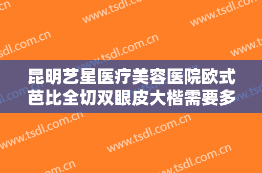 昆明艺星医疗美容医院欧式芭比全切双眼皮大楷需要多少费用?多长时间恢复?