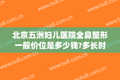 北京五洲妇儿医院全鼻整形一般价位是多少钱?多长时间恢复?(北京做鼻综合多少钱)