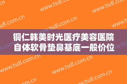 铜仁韩美时光医疗美容医院自体软骨垫鼻基底一般价位是多少费用?需要多久恢复?