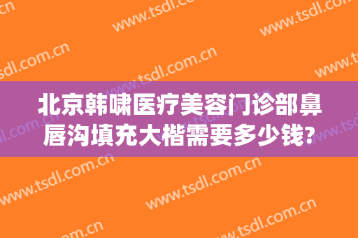 北京韩啸医疗美容门诊部鼻唇沟填充大楷需要多少钱?好不好?(北京鼻子整形多少钱)