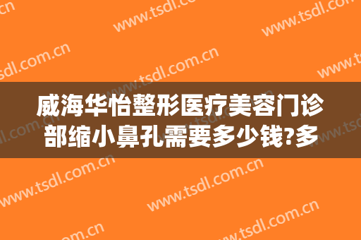 威海华怡整形医疗美容门诊部缩小鼻孔需要多少钱?多长时间恢复?(威海华怡整形美容医院怎样)