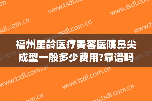 福州星龄医疗美容医院鼻尖成型一般多少费用?靠谱吗?(福州星龄医疗美容口碑)