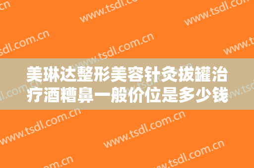美琳达整形美容针灸拔罐治疗酒糟鼻一般价位是多少钱?效果怎么样?