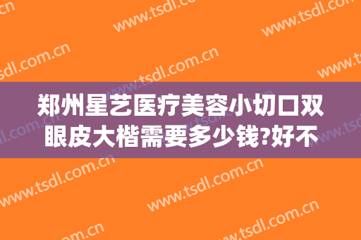 郑州星艺医疗美容小切口双眼皮大楷需要多少钱?好不好?(郑州星艺整形是正规的吗)